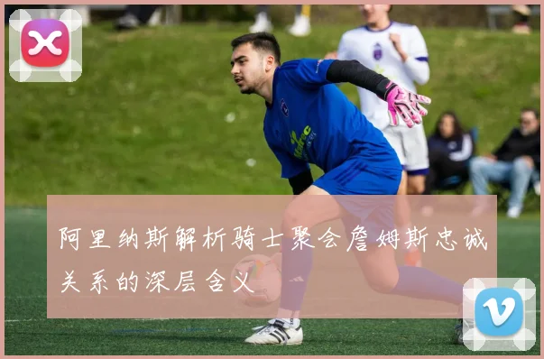 阿里纳斯解析骑士聚会詹姆斯忠诚关系的深层含义