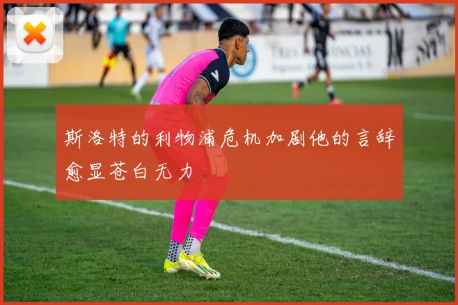 斯洛特的利物浦危机加剧他的言辞愈显苍白无力