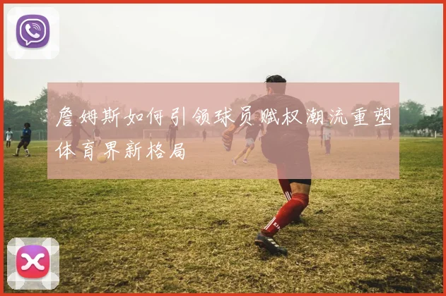 詹姆斯如何引领球员赋权潮流重塑体育界新格局