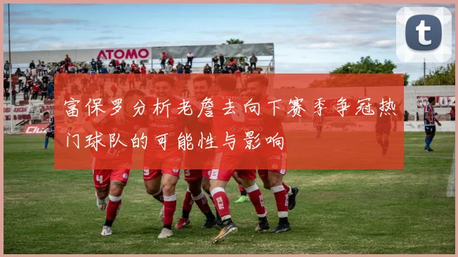 富保罗分析老詹去向下赛季争冠热门球队的可能性与影响