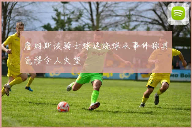 詹姆斯谈骑士球迷烧球衣事件称其荒谬令人失望