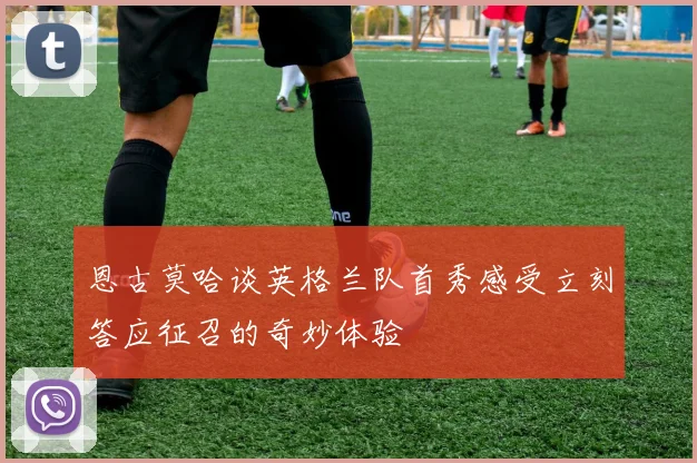 恩古莫哈谈英格兰队首秀感受立刻答应征召的奇妙体验