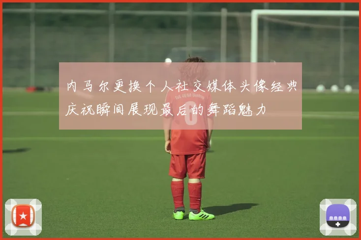 内马尔更换个人社交媒体头像经典庆祝瞬间展现最后的舞蹈魅力