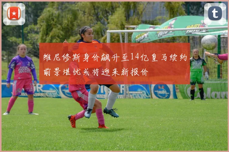 维尼修斯身价飙升至14亿皇马续约前景堪忧或将迎来新报价