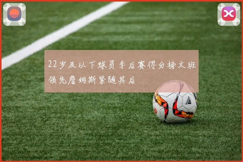 22岁及以下球员季后赛得分榜文班领先詹姆斯紧随其后