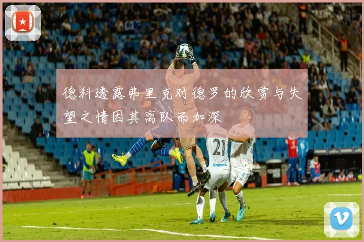 德科透露弗里克对德罗的欣赏与失望之情因其离队而加深