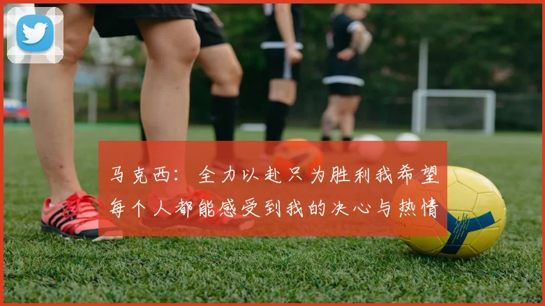 马克西：全力以赴只为胜利我希望每个人都能感受到我的决心与热情