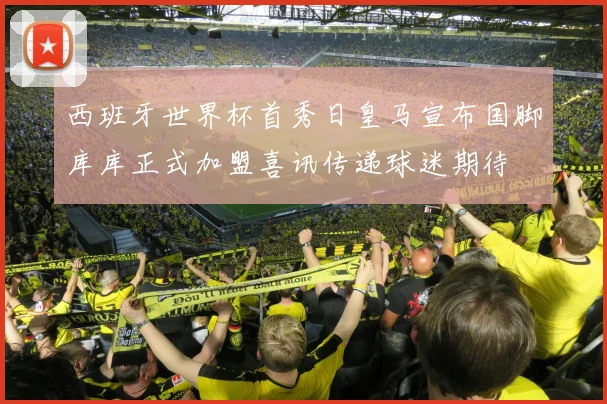西班牙世界杯首秀日皇马宣布国脚库库正式加盟喜讯传递球迷期待