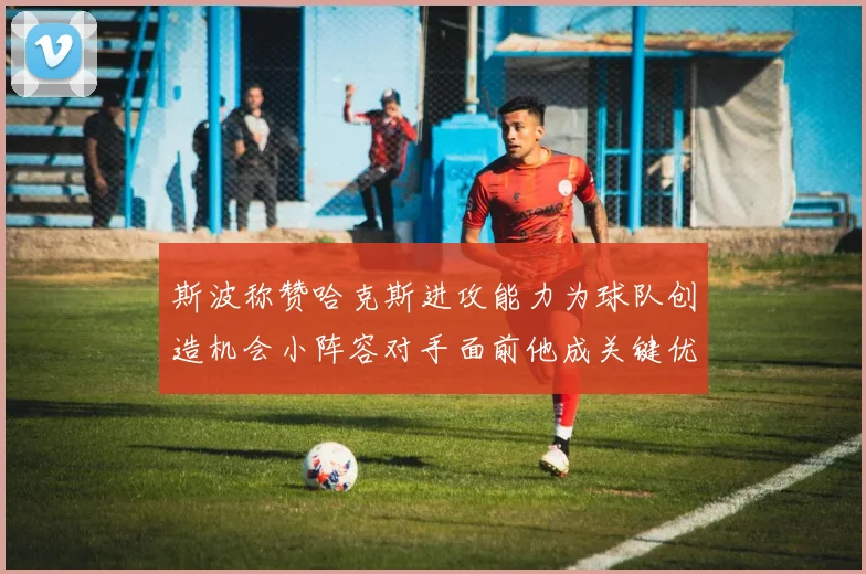 斯波称赞哈克斯进攻能力为球队创造机会小阵容对手面前他成关键优势