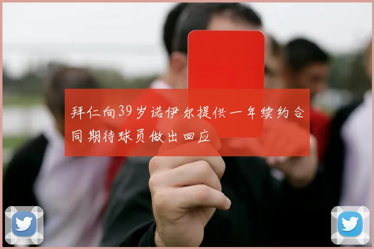 拜仁向39岁诺伊尔提供一年续约合同期待球员做出回应