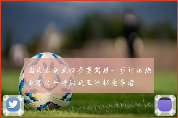 国足东南亚杯参赛需进一步讨论热身赛对手将贴近亚洲杯竞争者