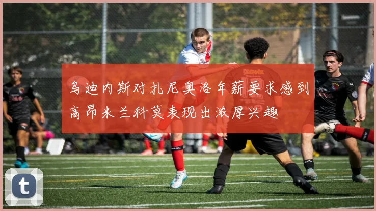 乌迪内斯对扎尼奥洛年薪要求感到高昂米兰科莫表现出浓厚兴趣