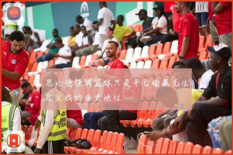 恩比德强调篮球只是平台输赢无法定义我的历史地位