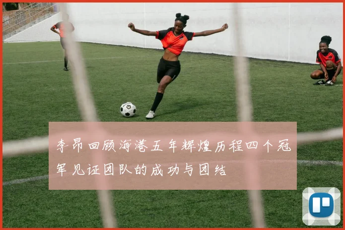 李昂回顾海港五年辉煌历程四个冠军见证团队的成功与团结