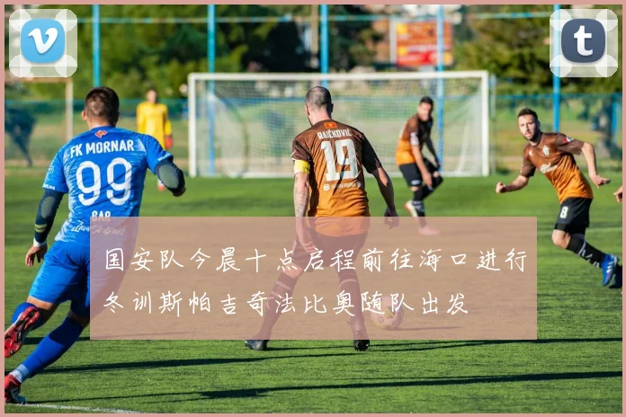 国安队今晨十点启程前往海口进行冬训斯帕吉奇法比奥随队出发