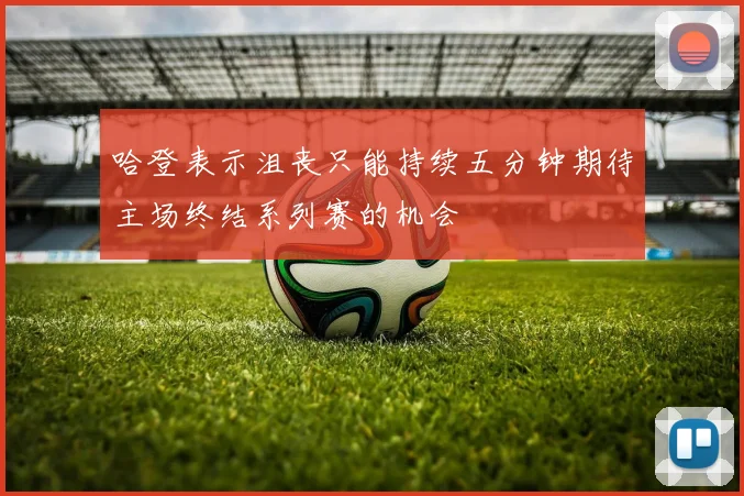 哈登表示沮丧只能持续五分钟期待主场终结系列赛的机会