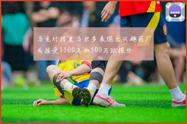 马竞对格里马尔多表现出兴趣药厂或接受1500万加500万欧报价