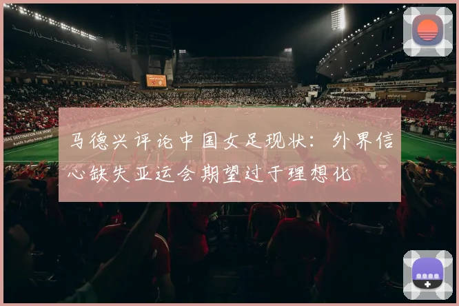 马德兴评论中国女足现状：外界信心缺失亚运会期望过于理想化