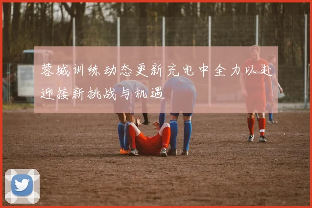 蓉城训练动态更新充电中全力以赴迎接新挑战与机遇