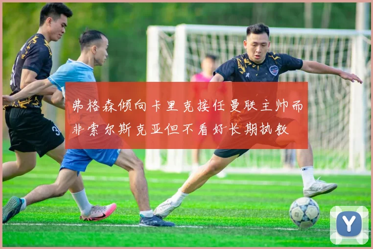 弗格森倾向卡里克接任曼联主帅而非索尔斯克亚但不看好长期执教