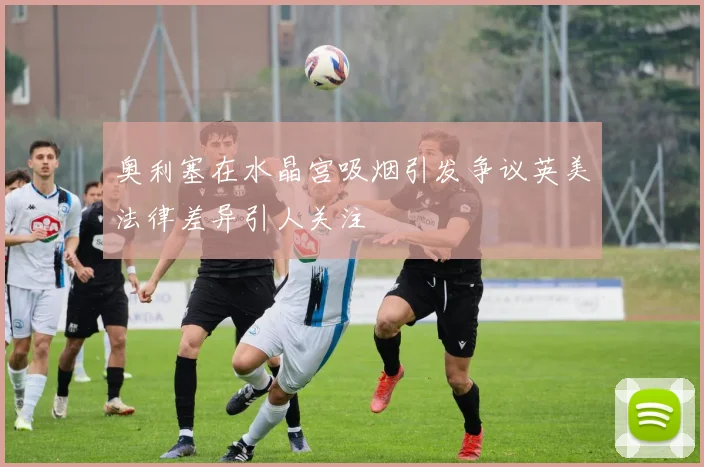 奥利塞在水晶宫吸烟引发争议英美法律差异引人关注