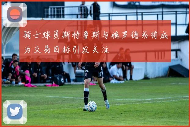 骑士球员斯特鲁斯与施罗德或将成为交易目标引发关注